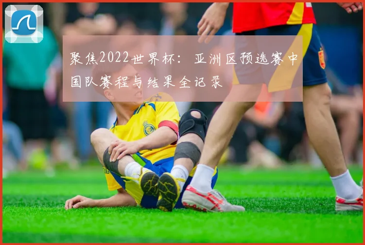 聚焦2022世界杯：亚洲区预选赛中国队赛程与结果全记录