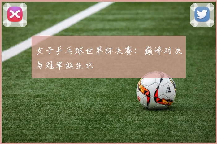 女子乒乓球世界杯决赛：巅峰对决与冠军诞生记