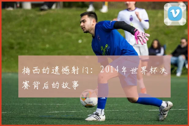 梅西的遗憾射门：2014年世界杯决赛背后的故事
