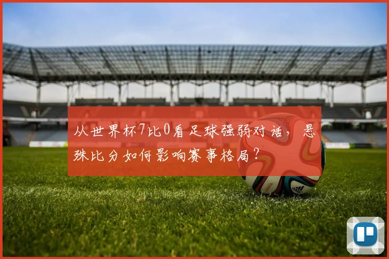 从世界杯7比0看足球强弱对话，悬殊比分如何影响赛事格局？