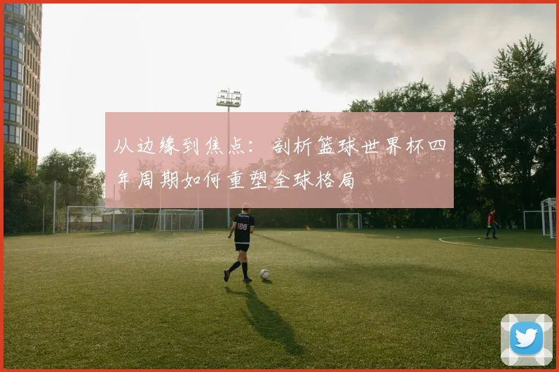 从边缘到焦点:剖析篮球世界杯四年周期如何重塑全球格局