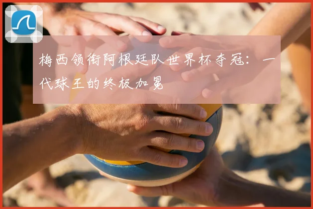 梅西领衔阿根廷队世界杯夺冠：一代球王的终极加冕