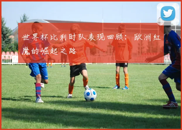 世界杯比利时队表现回顾:欧洲红魔的崛起之路
