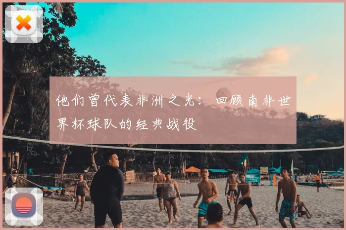 他们曾代表非洲之光:回顾南非世界杯球队的经典战役