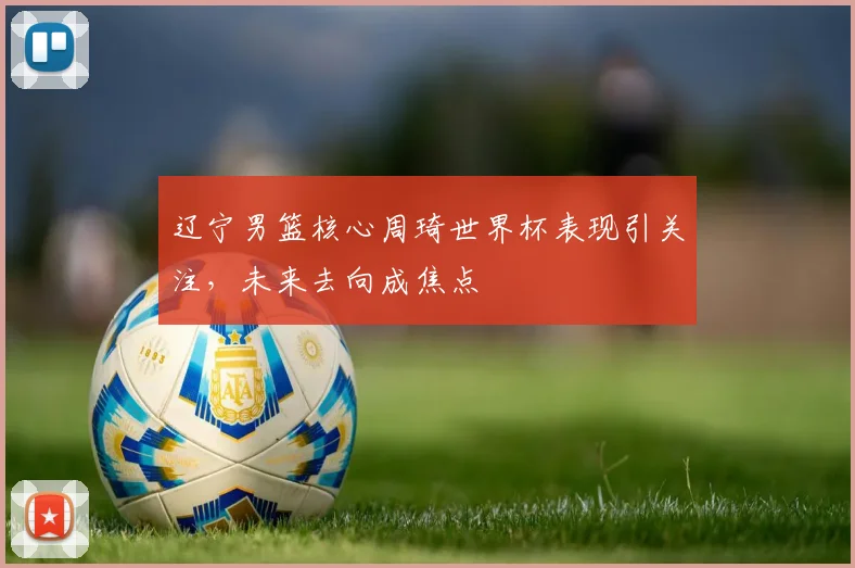 辽宁男篮核心周琦世界杯表现引关注，未来去向成焦点