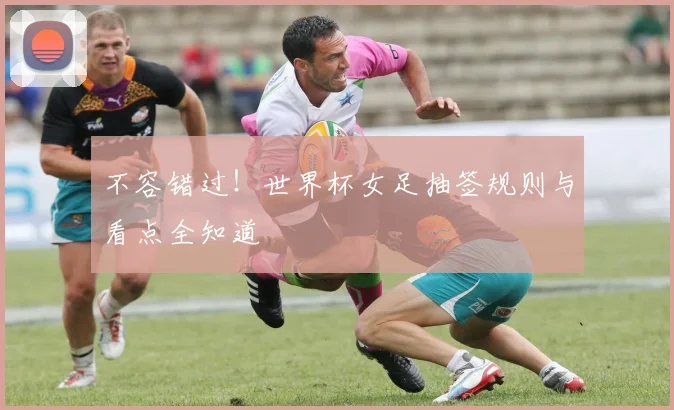 不容错过!世界杯女足抽签规则与看点全知道