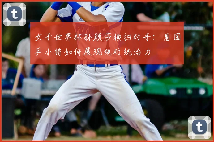 女子世界杯孙颖莎横扫对手：看国乒小将如何展现绝对统治力