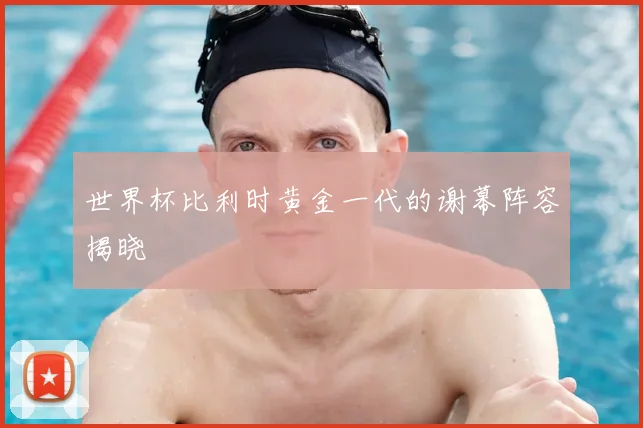世界杯比利时黄金一代的谢幕阵容揭晓