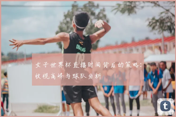 女子世界杯直播时间背后的策略：收视高峰与球队分析