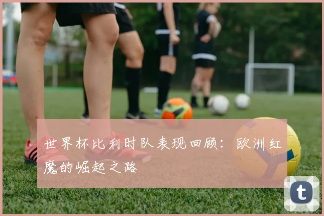 世界杯比利时队表现回顾:欧洲红魔的崛起之路