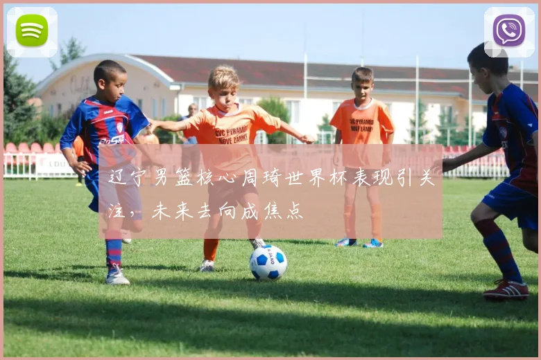 辽宁男篮核心周琦世界杯表现引关注，未来去向成焦点