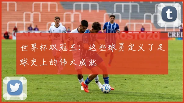世界杯双冠王:这些球员定义了足球史上的伟大成就