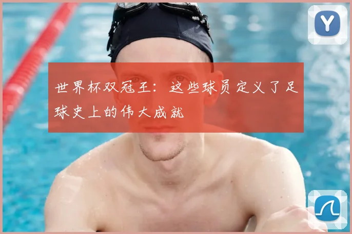 世界杯双冠王:这些球员定义了足球史上的伟大成就