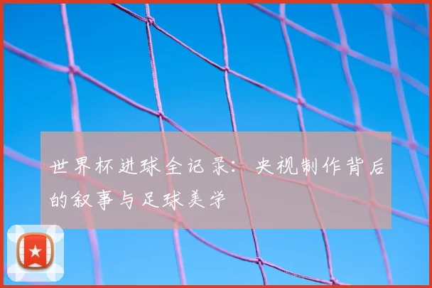 世界杯进球全记录:央视制作背后的叙事与足球美学