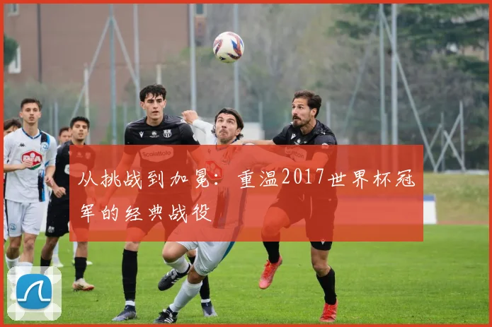 从挑战到加冕:重温2017世界杯冠军的经典战役