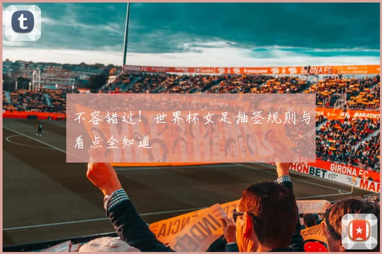 不容错过!世界杯女足抽签规则与看点全知道