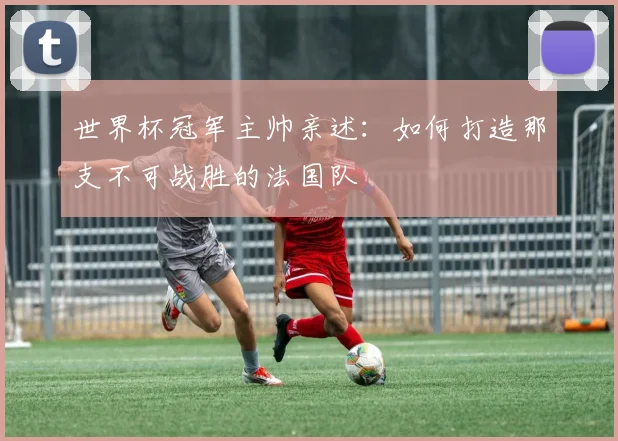 世界杯冠军主帅亲述:如何打造那支不可战胜的法国队